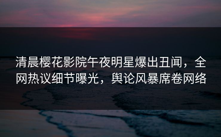 清晨樱花影院午夜明星爆出丑闻，全网热议细节曝光，舆论风暴席卷网络