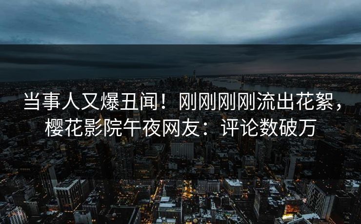 当事人又爆丑闻！刚刚刚刚流出花絮，樱花影院午夜网友：评论数破万