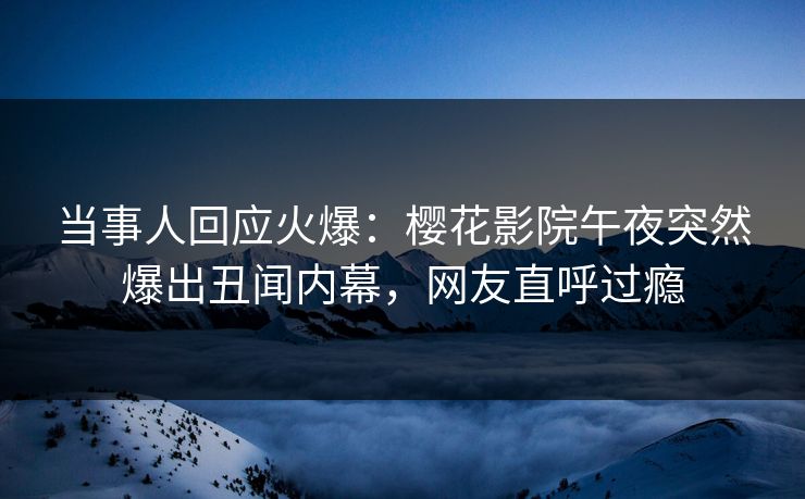 当事人回应火爆：樱花影院午夜突然爆出丑闻内幕，网友直呼过瘾