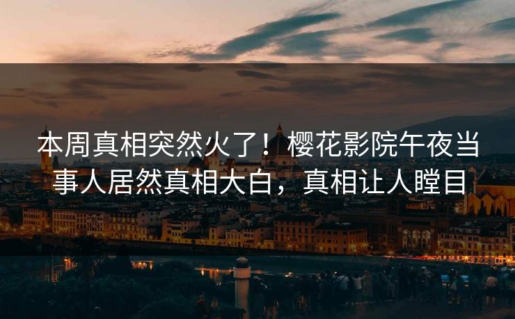 本周真相突然火了！樱花影院午夜当事人居然真相大白，真相让人瞠目