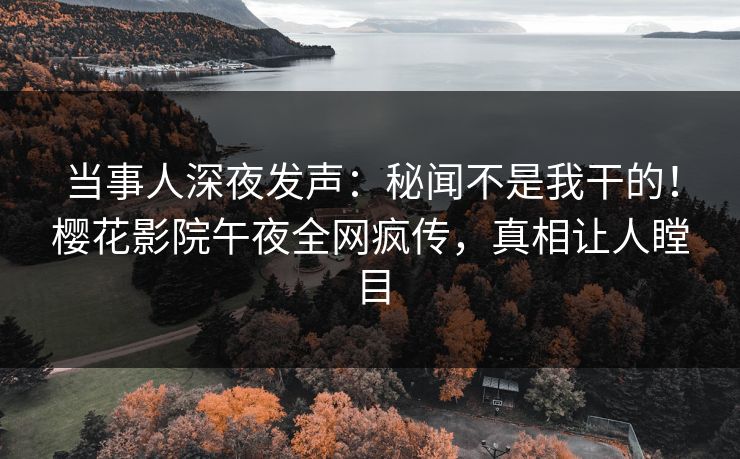 当事人深夜发声：秘闻不是我干的！樱花影院午夜全网疯传，真相让人瞠目