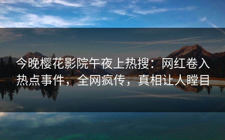 今晚樱花影院午夜上热搜：网红卷入热点事件，全网疯传，真相让人瞠目