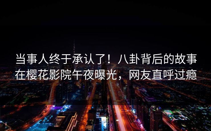 当事人终于承认了！八卦背后的故事在樱花影院午夜曝光，网友直呼过瘾