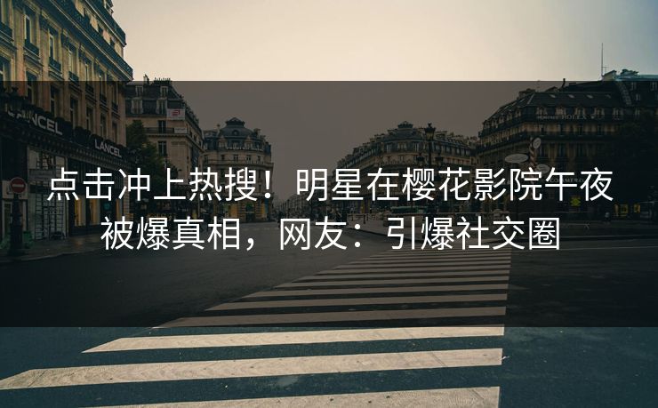 点击冲上热搜！明星在樱花影院午夜被爆真相，网友：引爆社交圈