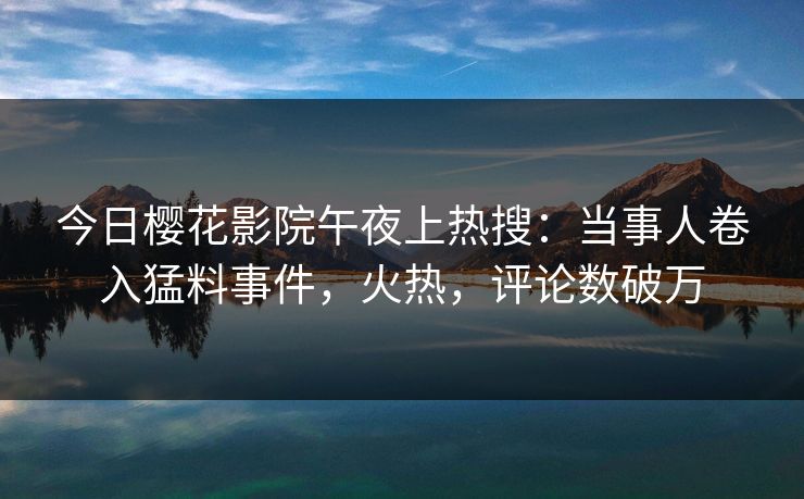 今日樱花影院午夜上热搜：当事人卷入猛料事件，火热，评论数破万