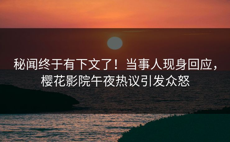 秘闻终于有下文了！当事人现身回应，樱花影院午夜热议引发众怒