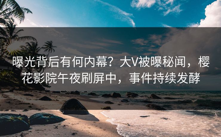 曝光背后有何内幕？大V被曝秘闻，樱花影院午夜刷屏中，事件持续发酵