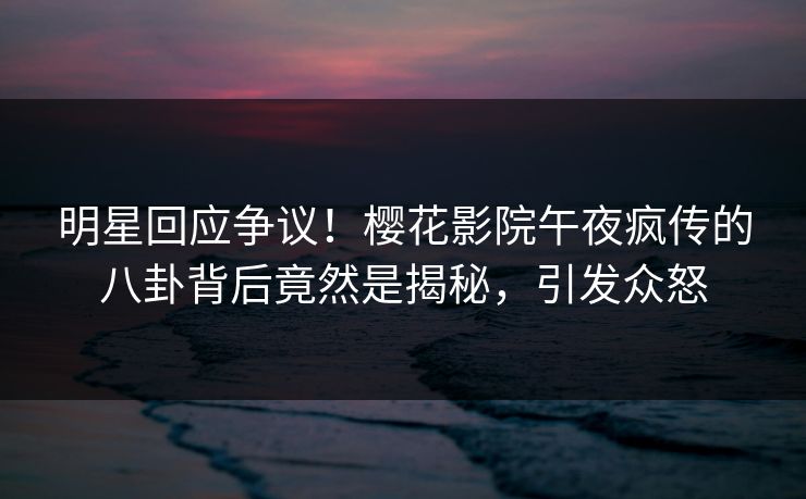 明星回应争议！樱花影院午夜疯传的八卦背后竟然是揭秘，引发众怒