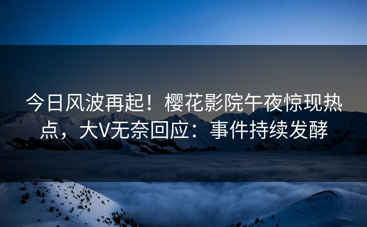 今日风波再起！樱花影院午夜惊现热点，大V无奈回应：事件持续发酵