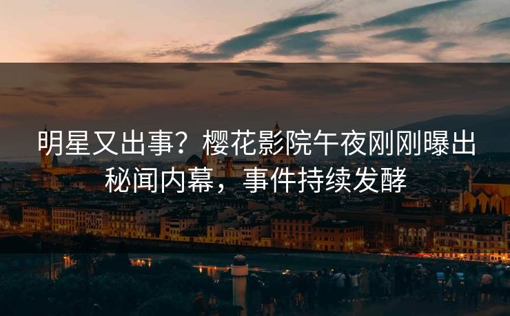 明星又出事？樱花影院午夜刚刚曝出秘闻内幕，事件持续发酵