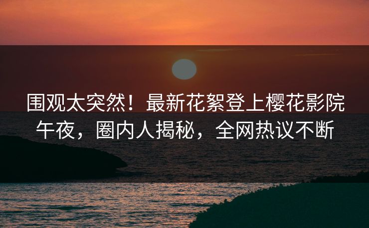 围观太突然！最新花絮登上樱花影院午夜，圈内人揭秘，全网热议不断