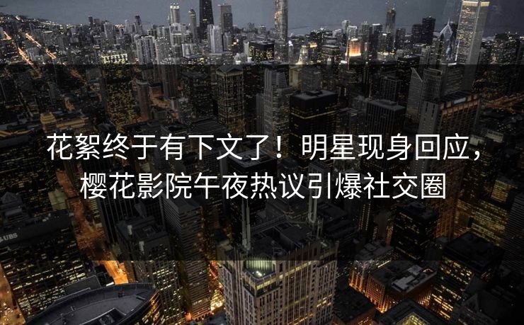 花絮终于有下文了！明星现身回应，樱花影院午夜热议引爆社交圈
