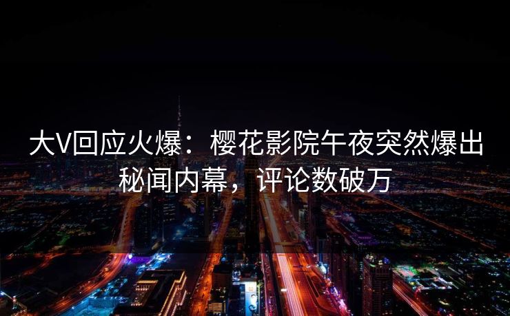 大V回应火爆：樱花影院午夜突然爆出秘闻内幕，评论数破万