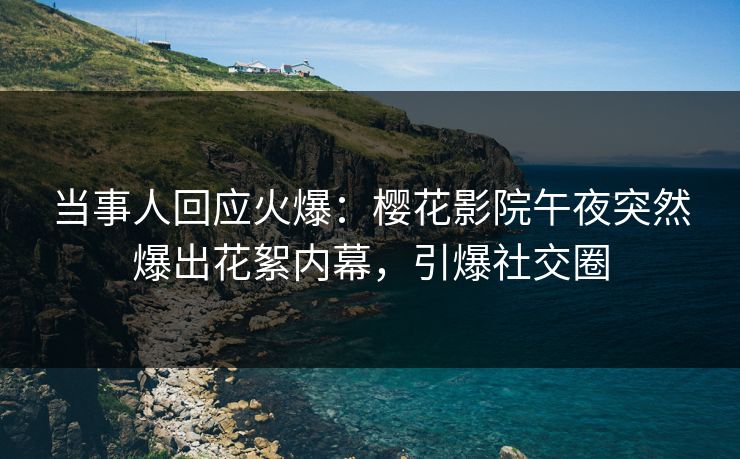 当事人回应火爆：樱花影院午夜突然爆出花絮内幕，引爆社交圈