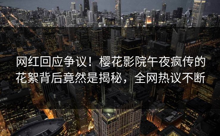 网红回应争议！樱花影院午夜疯传的花絮背后竟然是揭秘，全网热议不断