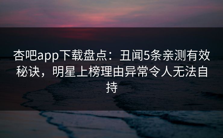 杏吧app下载盘点：丑闻5条亲测有效秘诀，明星上榜理由异常令人无法自持