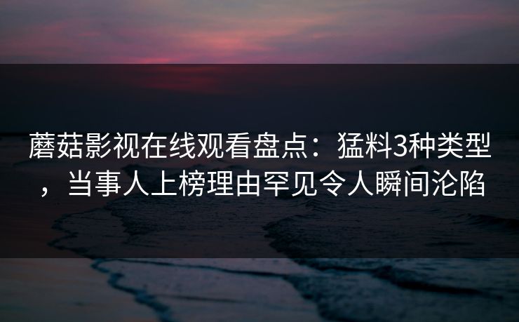 蘑菇影视在线观看盘点：猛料3种类型，当事人上榜理由罕见令人瞬间沦陷