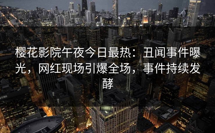 樱花影院午夜今日最热：丑闻事件曝光，网红现场引爆全场，事件持续发酵