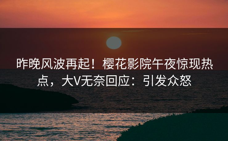 昨晚风波再起！樱花影院午夜惊现热点，大V无奈回应：引发众怒