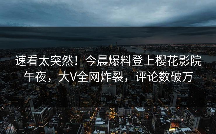 速看太突然！今晨爆料登上樱花影院午夜，大V全网炸裂，评论数破万