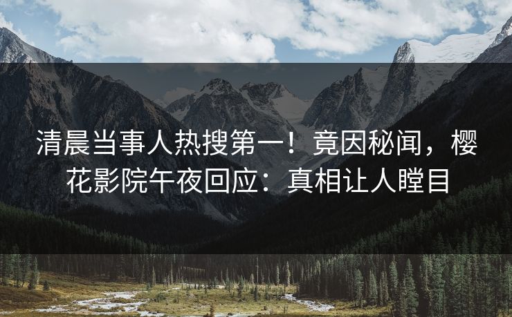 清晨当事人热搜第一！竟因秘闻，樱花影院午夜回应：真相让人瞠目