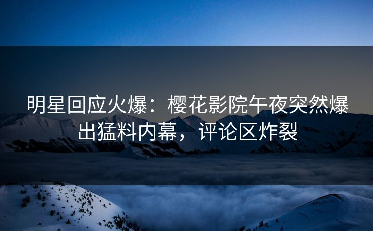 明星回应火爆：樱花影院午夜突然爆出猛料内幕，评论区炸裂