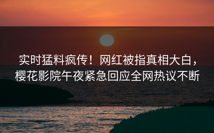 实时猛料疯传！网红被指真相大白，樱花影院午夜紧急回应全网热议不断