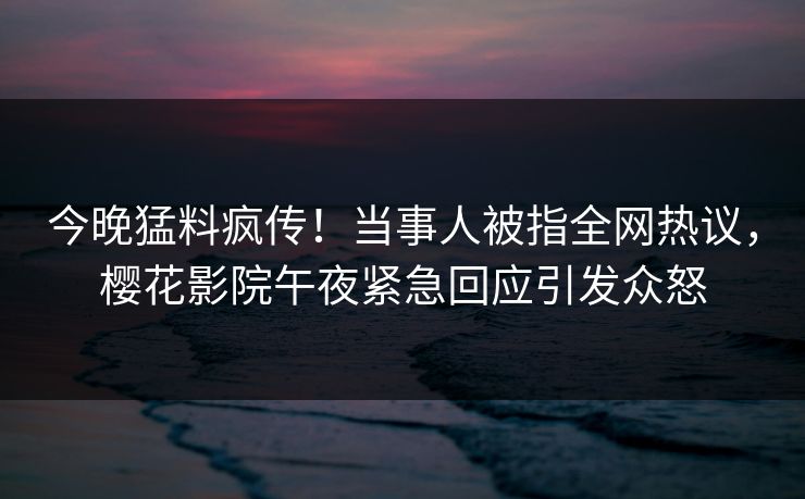 今晚猛料疯传！当事人被指全网热议，樱花影院午夜紧急回应引发众怒