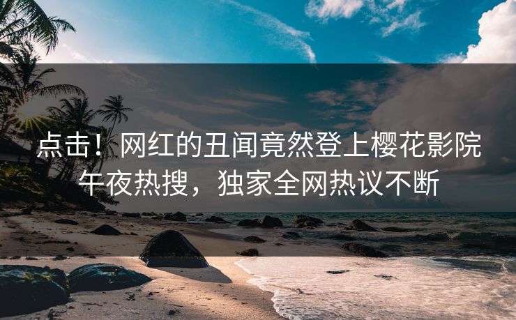 点击！网红的丑闻竟然登上樱花影院午夜热搜，独家全网热议不断