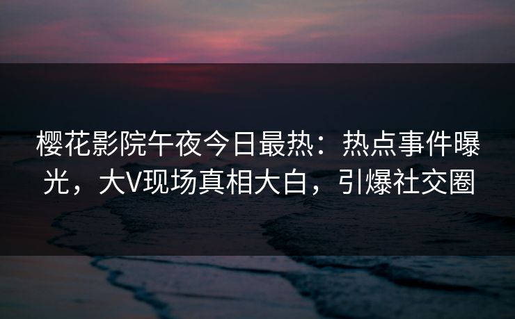 樱花影院午夜今日最热：热点事件曝光，大V现场真相大白，引爆社交圈