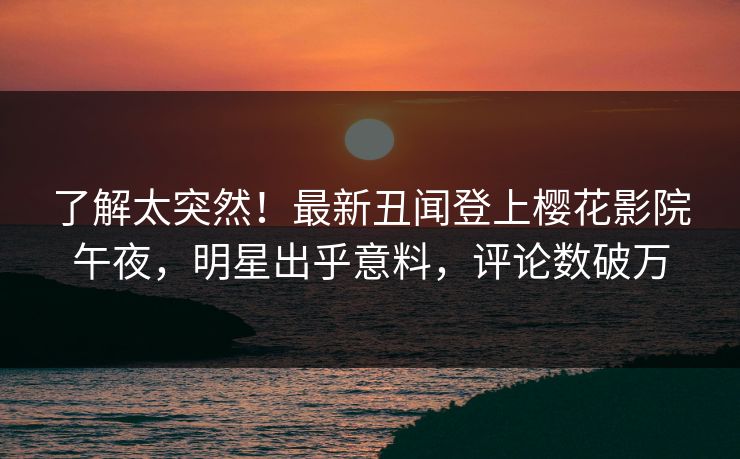 了解太突然！最新丑闻登上樱花影院午夜，明星出乎意料，评论数破万