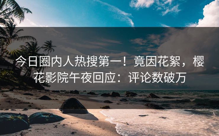 今日圈内人热搜第一！竟因花絮，樱花影院午夜回应：评论数破万