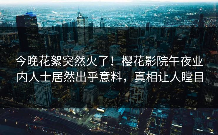 今晚花絮突然火了！樱花影院午夜业内人士居然出乎意料，真相让人瞠目
