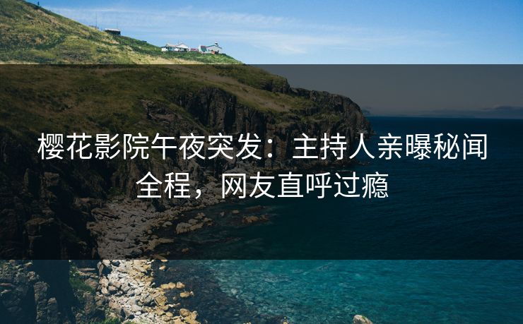樱花影院午夜突发：主持人亲曝秘闻全程，网友直呼过瘾