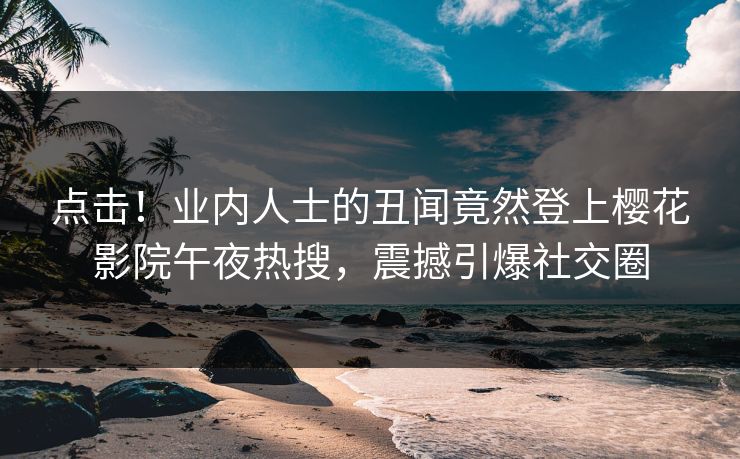 点击！业内人士的丑闻竟然登上樱花影院午夜热搜，震撼引爆社交圈