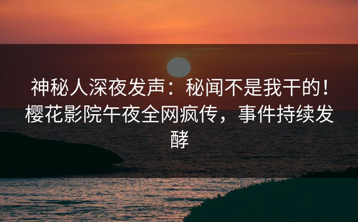 神秘人深夜发声：秘闻不是我干的！樱花影院午夜全网疯传，事件持续发酵