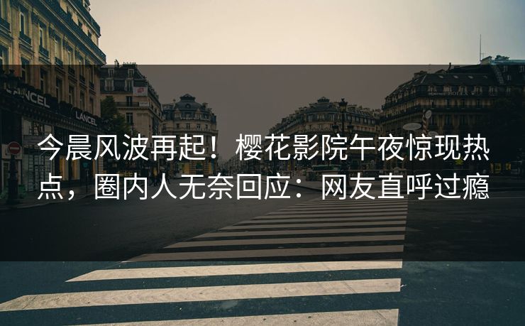 今晨风波再起！樱花影院午夜惊现热点，圈内人无奈回应：网友直呼过瘾