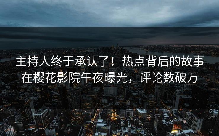 主持人终于承认了！热点背后的故事在樱花影院午夜曝光，评论数破万
