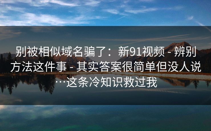 别被相似域名骗了：新91视频 - 辨别方法这件事 - 其实答案很简单但没人说…这条冷知识救过我