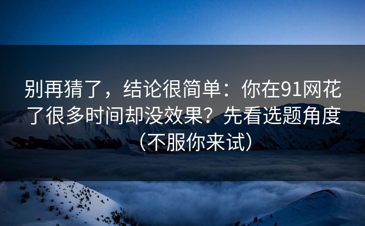 别再猜了，结论很简单：你在91网花了很多时间却没效果？先看选题角度（不服你来试）