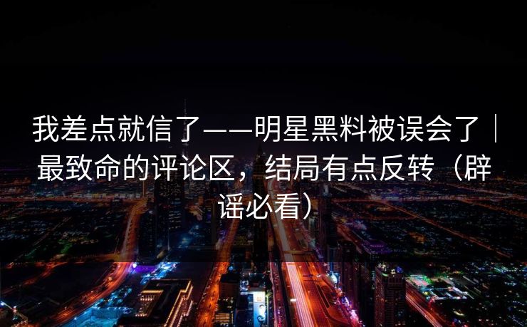 我差点就信了——明星黑料被误会了｜最致命的评论区，结局有点反转（辟谣必看）