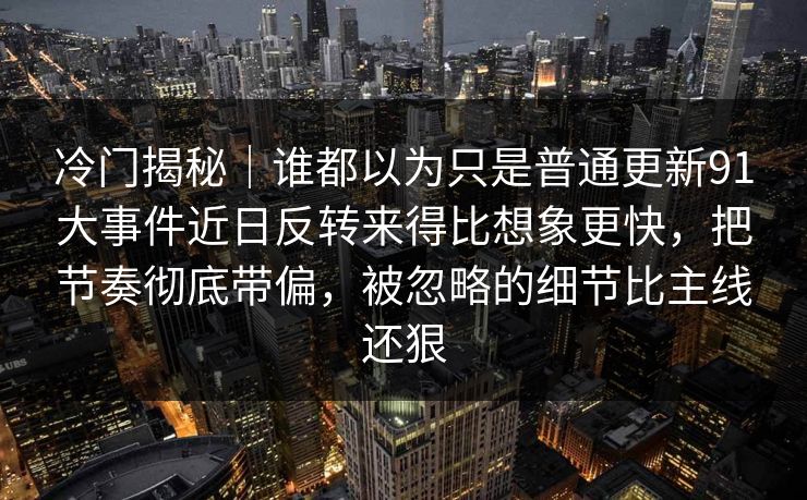 冷门揭秘|谁都以为只是普通更新91大事件近日反转来得比想象更快,把节奏彻底带偏,被忽略的细节比主线还狠 冷门揭秘|谁都以为只是普通更新91大事件近日反转来得比想象更快,把节奏彻底带偏,被忽略的细节比主线还狠