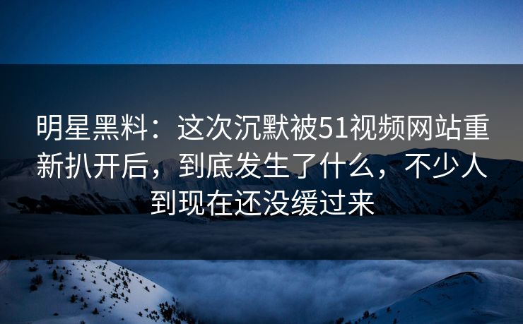明星黑料：这次沉默被51视频网站重新扒开后，到底发生了什么，不少人到现在还没缓过来